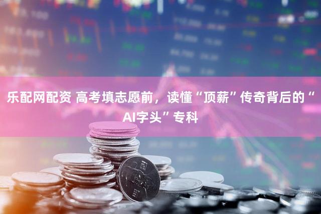 乐配网配资 高考填志愿前,读懂“顶薪”传奇背后的“AI字头”专科