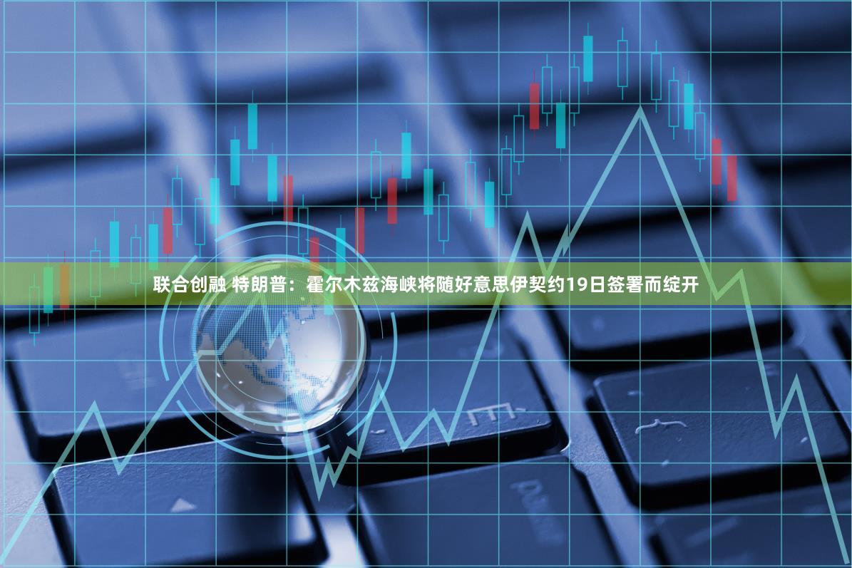 联合创融 特朗普：霍尔木兹海峡将随好意思伊契约19日签署而绽开