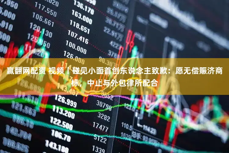 赢翻网配资 视频丨碰见小面首创东说念主致歉：愿无偿赈济商标，中止与外包律所配合