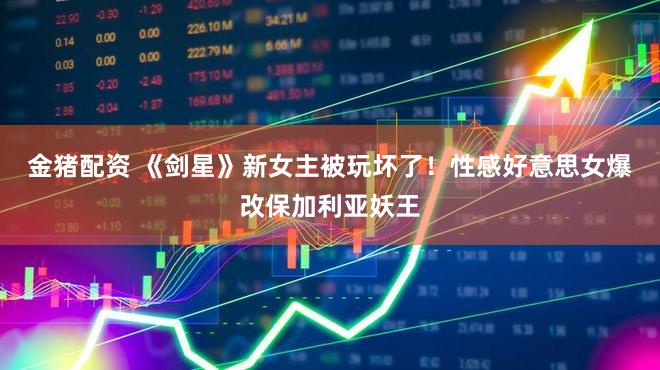 金猪配资 《剑星》新女主被玩坏了！性感好意思女爆改保加利亚妖王