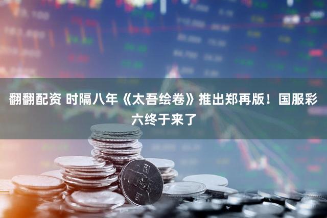 翻翻配资 时隔八年《太吾绘卷》推出郑再版！国服彩六终于来了