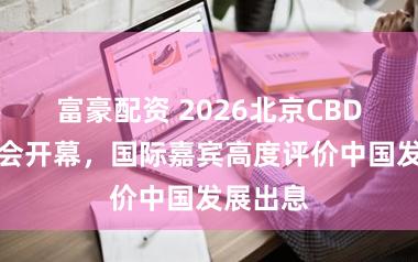 富豪配资 2026北京CBD论坛年会开幕，国际嘉宾高度评价中国发展出息