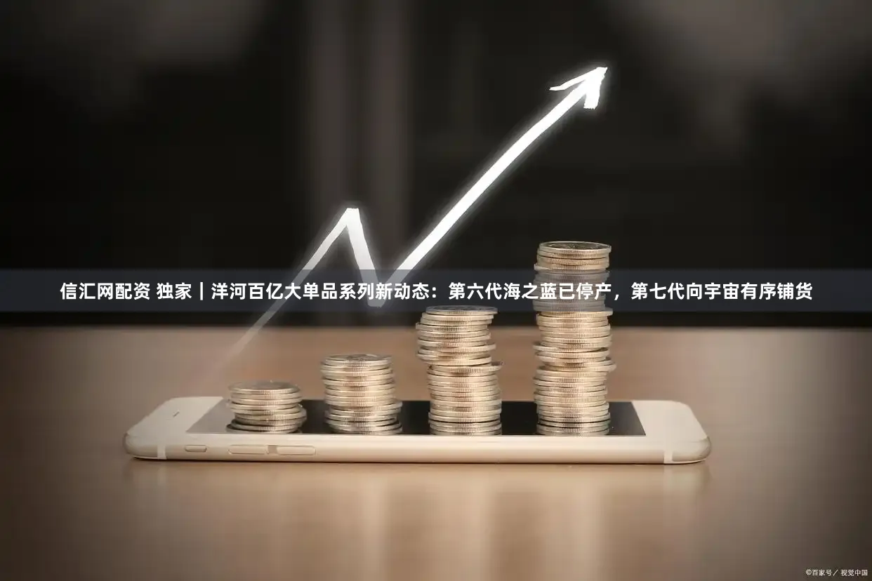 信汇网配资 独家｜洋河百亿大单品系列新动态：第六代海之蓝已停产，第七代向宇宙有序铺货