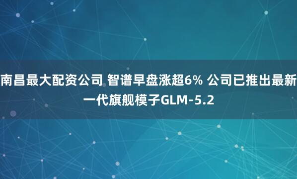 南昌最大配资公司 智谱早盘涨超6% 公司已推出最新一代旗舰模子GLM-5.2