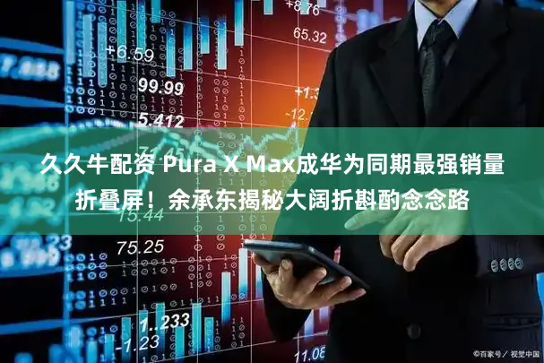 久久牛配资 Pura X Max成华为同期最强销量折叠屏！余承东揭秘大阔折斟酌念念路