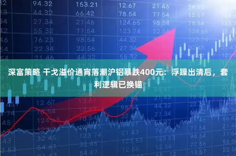 深富策略 干戈溢价通宵落潮沪铝暴跌400元:浮躁出清后,套利逻辑已换锚
