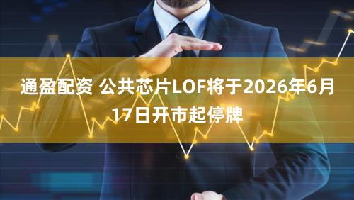 通盈配资 公共芯片LOF将于2026年6月17日开市起停牌