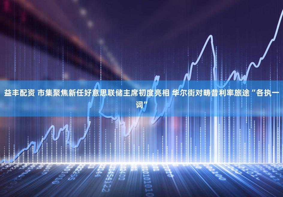 益丰配资 市集聚焦新任好意思联储主席初度亮相 华尔街对畴昔利率旅途“各执一词”