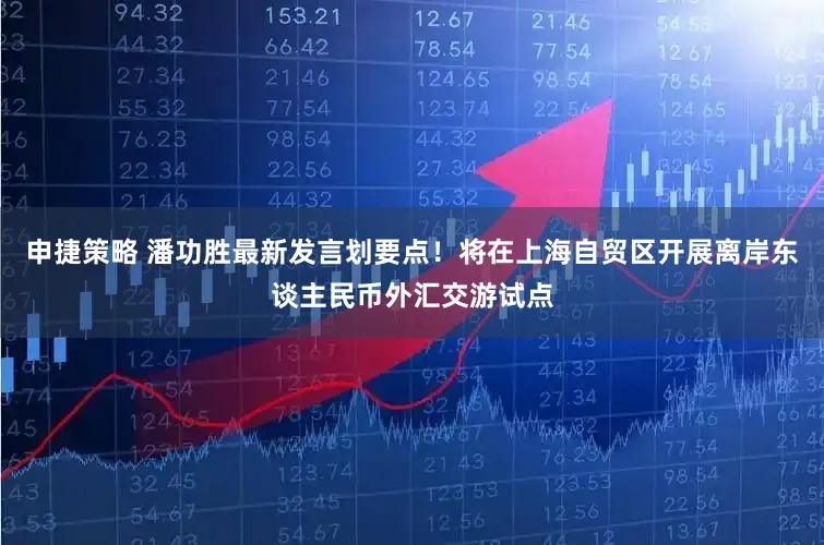 申捷策略 潘功胜最新发言划要点！将在上海自贸区开展离岸东谈主民币外汇交游试点