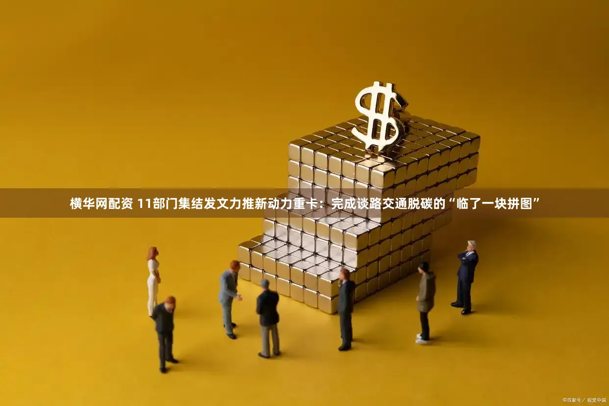 横华网配资 11部门集结发文力推新动力重卡:完成谈路交通脱碳的“临了一块拼图”