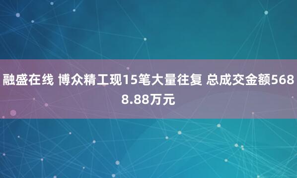 融盛在线 博众精工现15笔大量往复 总成交金额5688.88万元