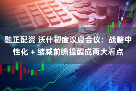融正配资 沃什初度议息会议:战略中性化 + 缩减前瞻提醒成两大看点