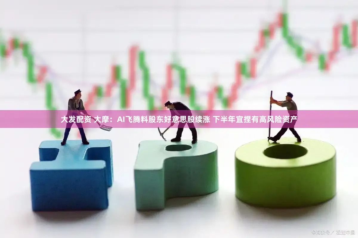 大发配资 大摩：AI飞腾料股东好意思股续涨 下半年宜捏有高风险资产
