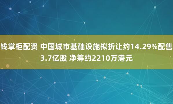 钱掌柜配资 中国城市基础设施拟折让约14.29%配售3.7亿股 净筹约2210万港元