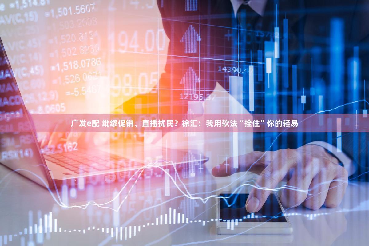 广发e配 纰缪促销、直播扰民？徐汇：我用软法“拴住”你的轻易