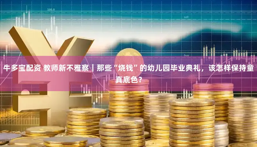 牛多宝配资 教师新不雅察｜那些“烧钱”的幼儿园毕业典礼，该怎样保持童真底色？