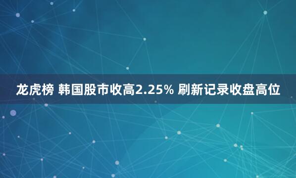 龙虎榜 韩国股市收高2.25% 刷新记录收盘高位
