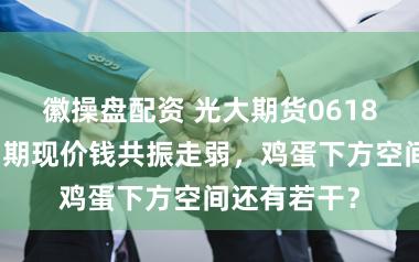 徽操盘配资 光大期货0618热门跟踪：期现价钱共振走弱，鸡蛋下方空间还有若干？