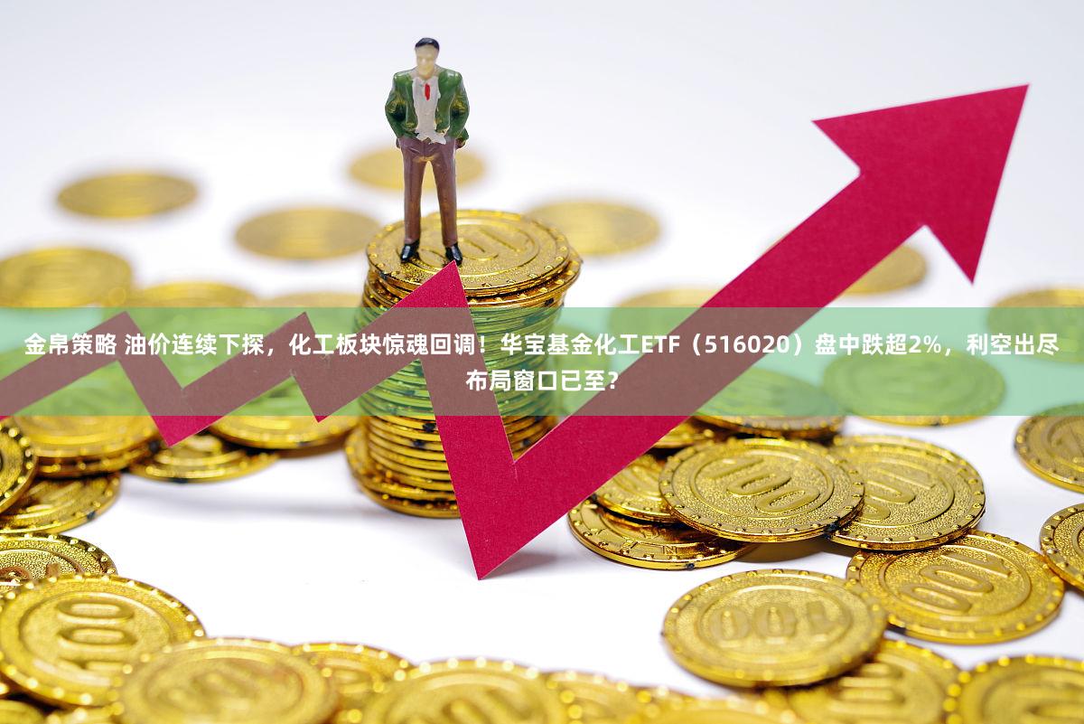 金帛策略 油价连续下探，化工板块惊魂回调！华宝基金化工ETF（516020）盘中跌超2%，利空出尽布局窗口已至？