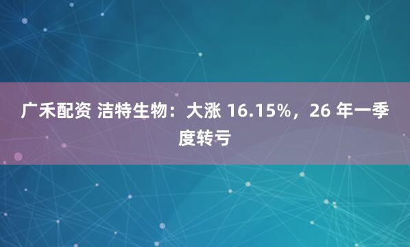 广禾配资 洁特生物:大涨 16.15%,26 年一季度转亏