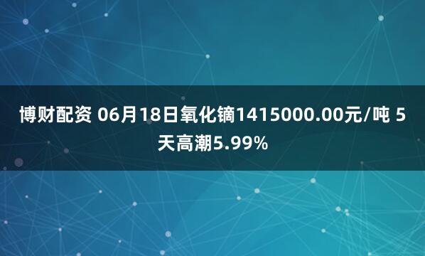 博财配资 06月18日氧化镝1415000.00元/吨 5天高潮5.99%