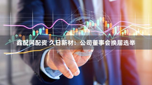 鑫配网配资 久日新材：公司董事会换届选举