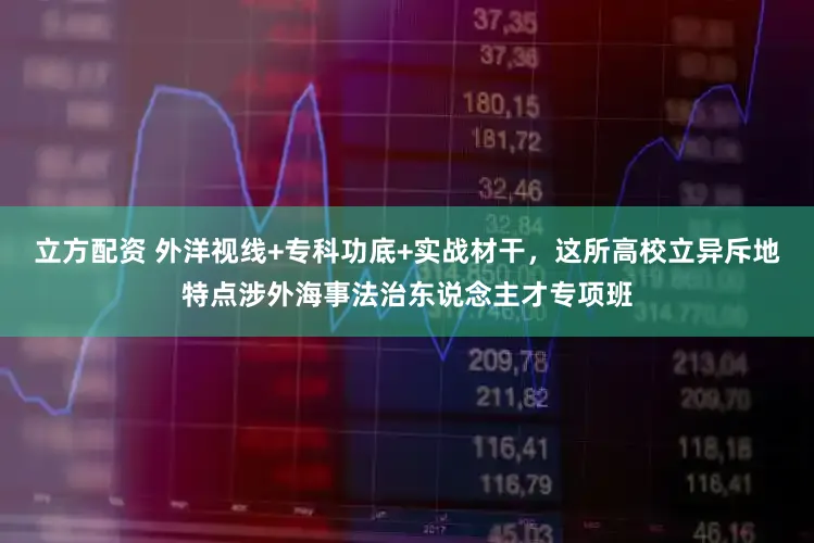立方配资 外洋视线+专科功底+实战材干，这所高校立异斥地特点涉外海事法治东说念主才专项班