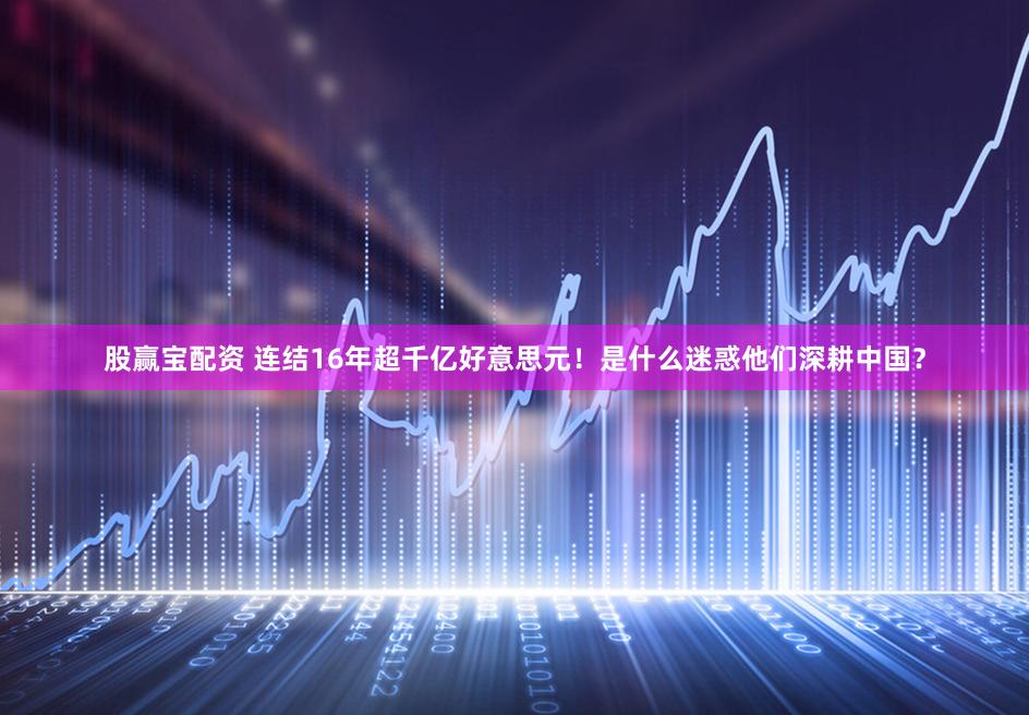 股赢宝配资 连结16年超千亿好意思元!是什么迷惑他们深耕中国?
