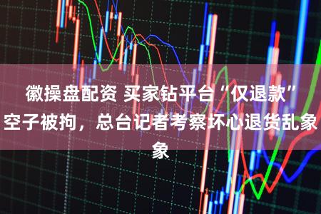 徽操盘配资 买家钻平台“仅退款”空子被拘，总台记者考察坏心退货乱象