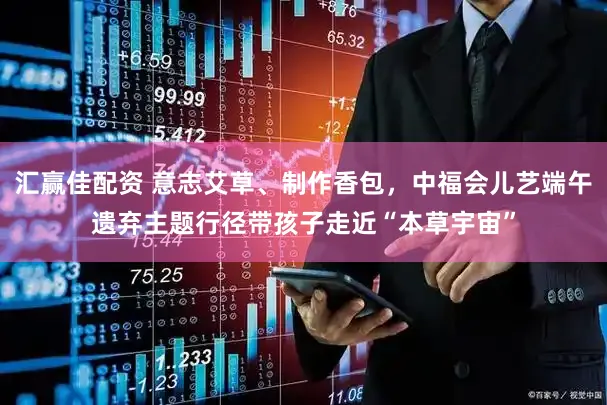 汇赢佳配资 意志艾草、制作香包,中福会儿艺端午遗弃主题行径带孩子走近“本草宇宙”