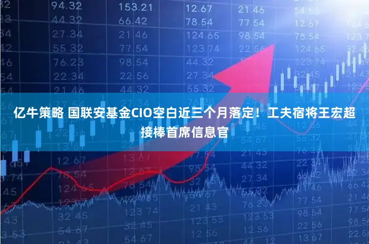 亿牛策略 国联安基金CIO空白近三个月落定!工夫宿将王宏超接棒首席信息官