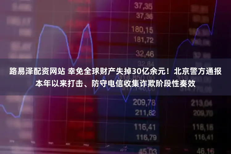 路易泽配资网站 幸免全球财产失掉30亿余元！北京警方通报本年以来打击、防守电信收集诈欺阶段性奏效