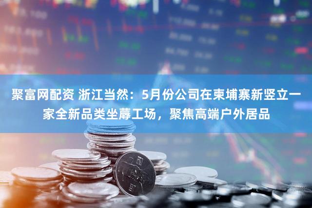 聚富网配资 浙江当然：5月份公司在柬埔寨新竖立一家全新品类坐蓐工场，聚焦高端户外居品