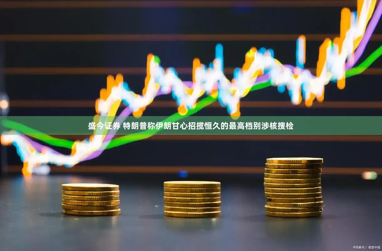 盛今证券 特朗普称伊朗甘心招揽恒久的最高档别涉核搜检