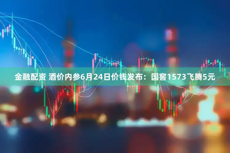 金融配资 酒价内参6月24日价钱发布：国窖1573飞腾5元
